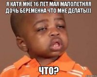 Я Катя мне 16 лет мая малолетняя дочь беременна что мне делать((( ЧТО?