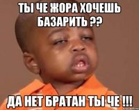 ты че жора хочешь базарить ?? да нет братан ты че !!!