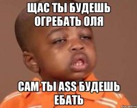 Щас ты будешь огребать Оля Сам ты Ass будешь ебать