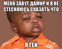 Меня завут Дамир и я не стесняюсь сказатъ что Я ГЕЙ