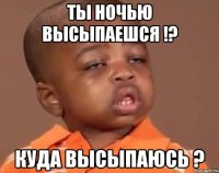 Ты ночью высыпаешся !? Куда высыпаюсь ?