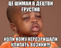 це шиман в децтви грустив коли йому нерозришали клипать возики!!!