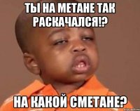 ТЫ НА МЕТАНЕ ТАК РАСКАЧАЛСЯ!? НА КАКОЙ СМЕТАНЕ?