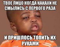 Твое лицо когда какахи не смылись с первого раза и пришлось топить их руками