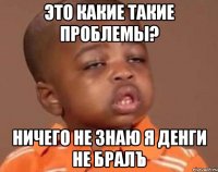 Это какие такие проблемы? Ничего не знаю я денги не бралЪ