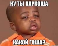 Ну ты наркоша какой Гоша?