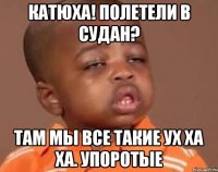 Катюха! Полетели в Судан? Там мы все такие ух ха ха. Упоротые