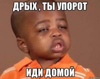 Дрых , ты упорот Иди домой