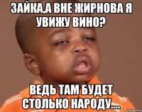 Зайка,а вне Жирнова я увижу вино? Ведь там будет столько народу....