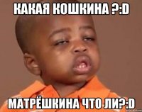 КАКАЯ КОШКИНА ?:d МАТРЁШКИНА ЧТО ЛИ?:d