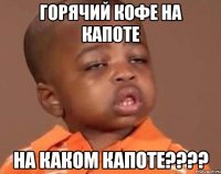 Горячий кофе на капоте На каком капоте????