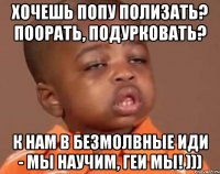 хочешь попу полизать? поорать, подурковать? к нам в БЕЗМОЛВНЫЕ иди - мы научим, геи мы! )))