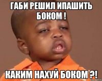 габи решил ипашить боком ! каким нахуй боком ?!