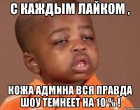 С каждым лайком , Кожа админа вся правда шоу темнеет на 10 % !