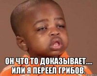  он что то доказывает.... Или я переел грибов.