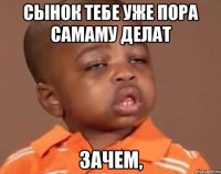 Сынок тебе уже пора самаму делат Зачем,