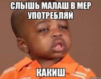 Слышь Малаш в мер употребляй КАКИШ
