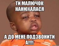 ти малючок нанюхалася а до мене подзвонити А!!!!