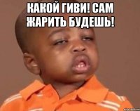 Какой Гиви! Сам жарить будешь! 