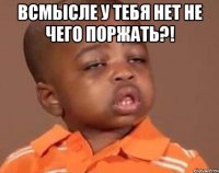 всмысле у тебя нет не чего поржать?! 