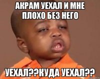 Акрам уехал и мне плохо без него уехал??куда уехал??