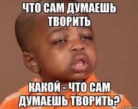 что сам думаешь творить Какой - что сам думаешь творить?