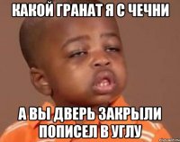 кАКОЙ ГРАНАТ Я С ЧЕЧНИ А ВЫ ДВЕРЬ ЗАКРЫЛИ ПОПИСЕЛ В УГЛУ