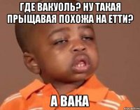 Где Вакуоль? Ну такая прыщавая похожа на Етти? А вака