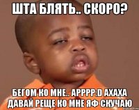 шта блять.. скоро? бегом ко мне.. арррр:D ахаха давай реще ко мне яф скучаю