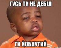 гусь ти не дебіл ти йобнутий