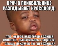 Врач в психбольнице разгадывает кроссворд: - Так... Остров, на котором родился Наполеон... Оборачиваясь к пациенту: - Слышь, придурок, ты где родился?