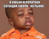 В любой непонятной ситуации говори " На рынке " 
