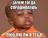 Зачем тогда спрашиваешь, люблю ли я тебя
