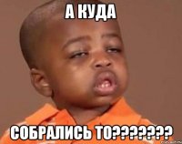 А КУДА СОБРАЛИСЬ ТО???????
