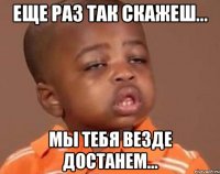 Еще раз так скажеш... Мы тебя везде достанем...