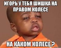 Игорь у тебя шишка на правом колесе На каком колесе ?