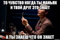 то чувство когда ты маньяк и твой друг это знает а ты знаеш что он знает
