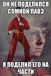 он не поделился сомной лавэ я поделил его на части