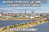 на уроке татарского: "исэнмесез! извините за опоздание. керергэ ярыйма?"