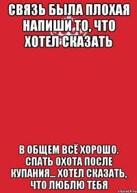 связь была плохая напиши то, что хотел сказать в общем всё хорошо. спать охота после купания... Хотел сказать, что люблю тебя