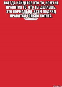 Всегда найдется кто-то, кому не нравится то, что ты делаешь. Это нормально. Всем подряд нравятся только котята. 