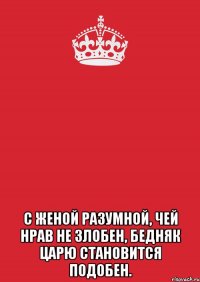  С женой разумной, чей нрав не злобен, бедняк царю становится подобен.