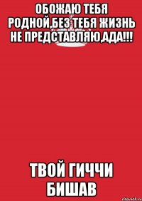 обожаю тебя родной,без тебя жизнь не представляю,Ада!!! твой гиччи бишав