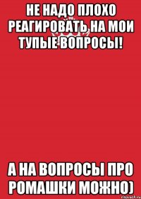 не надо плохо реагировать на мои тупые вопросы! а на вопросы про ромашки можно)