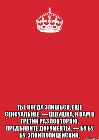  Ты, когда злишься, еще сексуальнее. — Девушка, я вам в третий раз повторяю, предъявите документы. — Бу бу бу, злой полицейский.