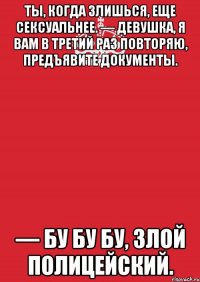 Ты, когда злишься, еще сексуальнее. — Девушка, я вам в третий раз повторяю, предъявите документы. — Бу бу бу, злой полицейский.