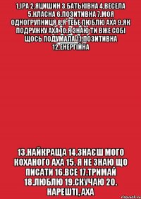 1.Іра 2.Яцишин 3.Батьківна 4.Весела 5.Класна 6.Позитивна 7.Моя одногрупниця 8.Я тебе люблю аха 9.Як подружку аха 10.Я знаю ти вже собі щось подумала 11.Позитивна 12.Енергійна 13.Найкраща 14.Знаєш мого коханого аха 15. Я не знаю що писати 16.все 17.тримай 18.люблю 19.скучаю 20. Нарешті, аха