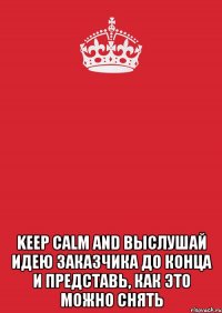  KEEP CALM AND ВЫСЛУШАЙ ИДЕЮ ЗАКАЗЧИКА ДО КОНЦА И ПРЕДСТАВЬ, КАК ЭТО МОЖНО СНЯТЬ