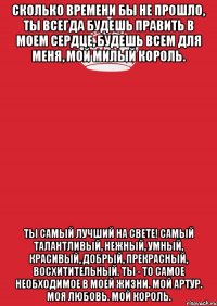 Сколько времени бы не прошло, ты всегда будешь править в моем сердце, будешь всем для меня, мой милый Король. Ты самый лучший на свете! Самый талантливый, нежный, умный, красивый, добрый, прекрасный, восхитительный. Ты - то самое необходимое в моей жизни. Мой Артур. Моя любовь. Мой Король.