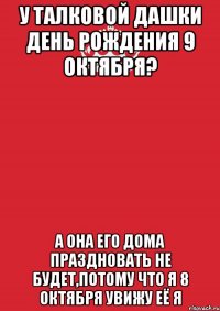 У Талковой Дашки День рождения 9 октября? А она его дома праздновать не будет,потому что я 8 Октября увижу её я